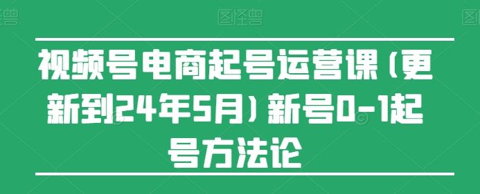视频号电商起号运营课(更新24年7月)新号0-1起号方法论-网创项目总站