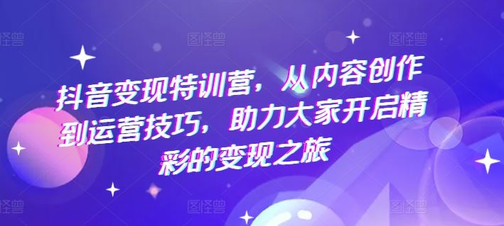 抖音变现特训营，从内容创作到运营技巧，助力大家开启精彩的变现之旅-网创项目总站