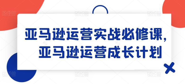 亚马逊运营实战必修课，亚马逊运营成长计划-网创项目总站