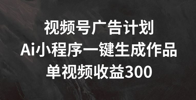 视频号广告计划，AI小程序一键生成作品， 单视频收益300+【揭秘】-网创项目总站