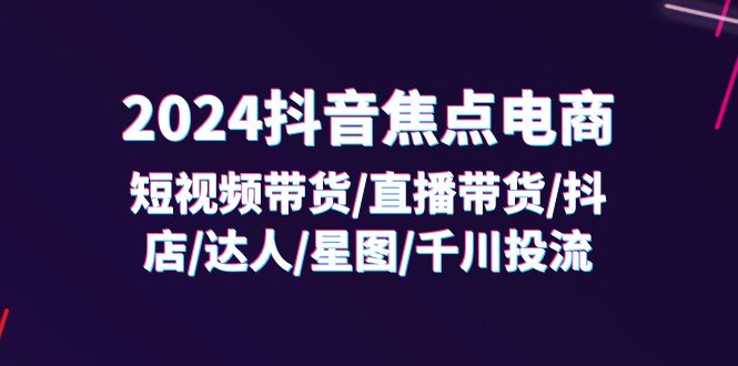 （11794期）2024抖音-焦点电商：短视频带货/直播带货/抖店/达人/星图/千川投流/32节课-网创项目总站