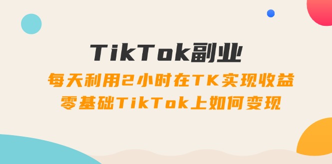 （11826期）TikTok副业：每天利用2小时在TK实现收益，零基础TikTok上如何变现，34节程-网创项目总站