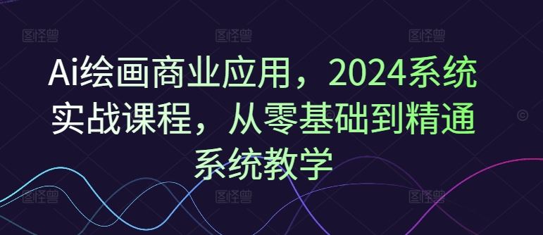 Ai绘画商业应用，2024系统实战课程，从零基础到精通系统教学-网创项目总站