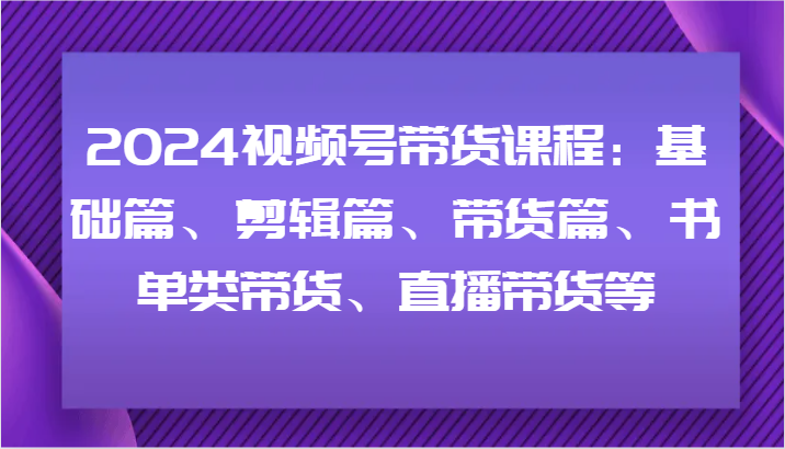 2024视频号带货课程：基础篇、剪辑篇、带货篇、书单类带货、直播带货等-网创项目总站
