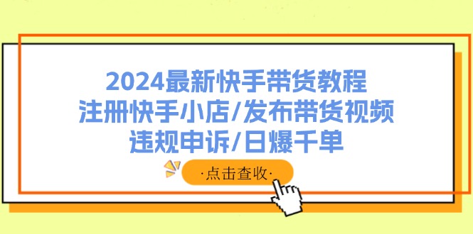 (11938期)2024最新快手带货教程:注册快手小店/发布带货视频/违规申诉/日爆千单-网创项目总站