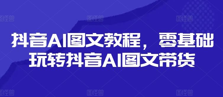 抖音AI图文教程，零基础玩转抖音AI图文带货-网创项目总站