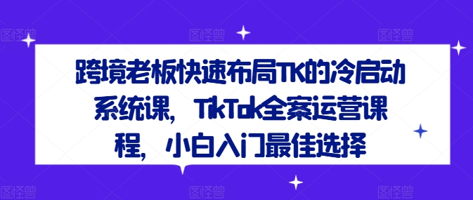 跨境老板快速布局TK的冷启动系统课，TikTok全案运营课程，小白入门最佳选择-网创项目总站