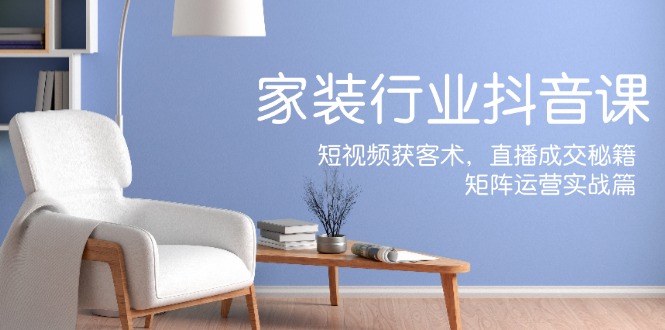 家装抖音课：短视频获客术，直播成交秘籍，矩阵运营实战篇-网创项目总站