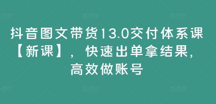 抖音图文带货13.0交付体系课【新课】,快速出单拿结果,高效做账号-网创项目总站