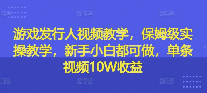 游戏发行人视频教学，保姆级实操教学，新手小白都可做，单条视频10W收益-网创项目总站