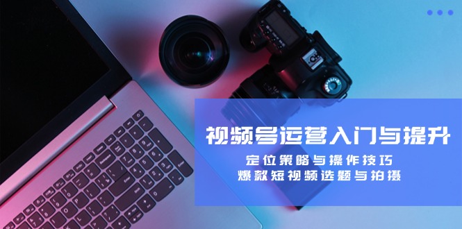 视频号运营入门与提升:定位策略与操作技巧,爆款短视频选题与拍摄-网创项目总站