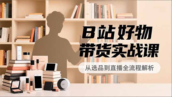 B站好物带货实战课，账号定位、选品拍摄、运营变现，全流程教学，实现UP主月入过万-网创项目总站