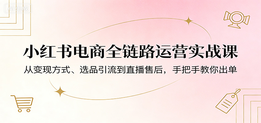 小红书电商全链路运营实战课：从变现方式、选品引流到直播售后，手把手教你出单-网创项目总站