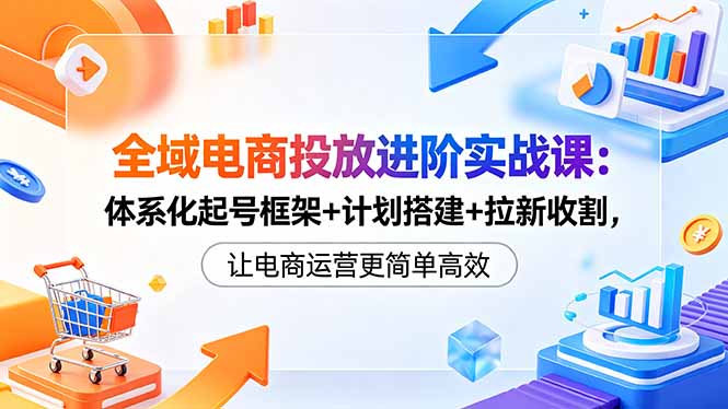 全域电商投放进阶实战课：体系化起号框架+计划搭建+拉新收割，让电商运营更简单高效-网创项目总站