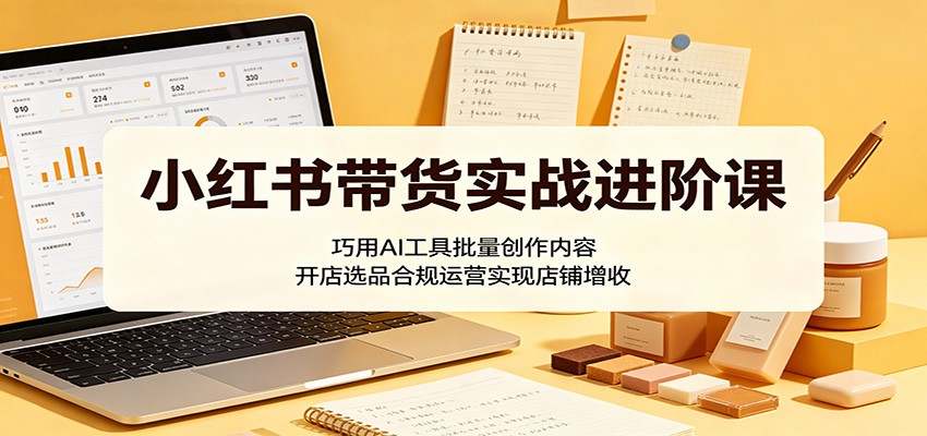 小红书带货实战进阶课：巧用AI工具批量创作内容，开店选品合规运营实现店铺增收-网创项目总站