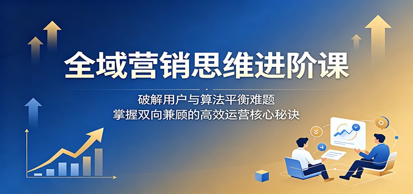 全域营销思维进阶课：破解用户与算法平衡难题，掌握双向兼顾的高效运营核心秘诀-网创项目总站