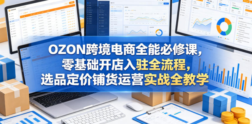 OZON跨境电商全能必修课，零基础开店入驻全流程，选品定价铺货运营实战全教学(更新0605)-网创项目总站