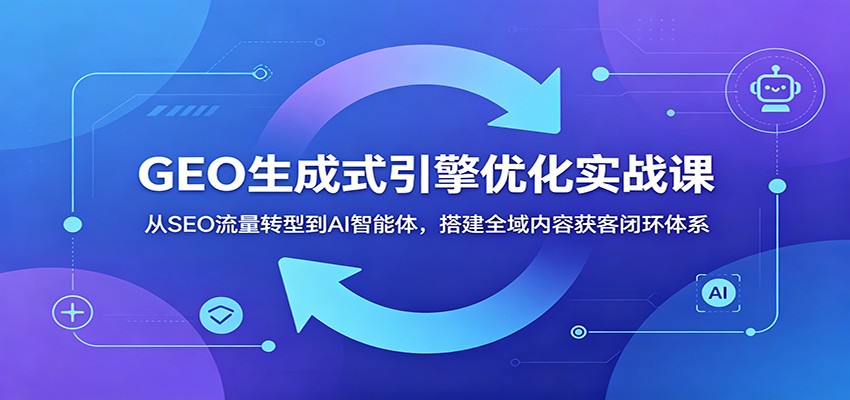GEO生成式引擎优化实战课：从SEO流量转型到AI智能体，搭建全域内容获客闭环体系-网创项目总站