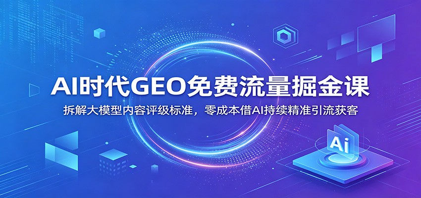 AI时代GEO免费流量掘金课：拆解大模型内容评级标准，零成本借AI持续精准引流获客-网创项目总站